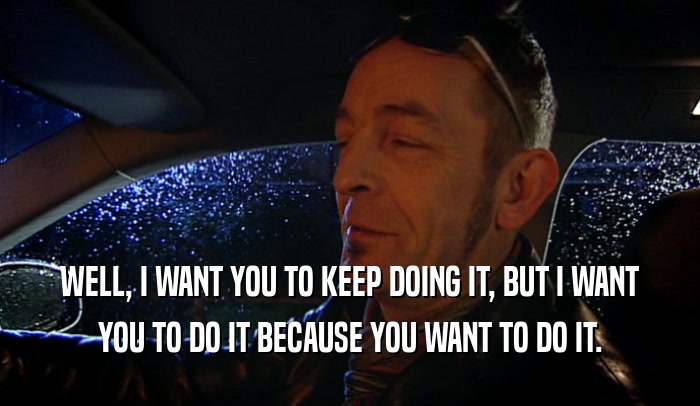 WELL, I WANT YOU TO KEEP DOING IT, BUT I WANT YOU TO DO IT BECAUSE YOU WANT TO DO IT. 