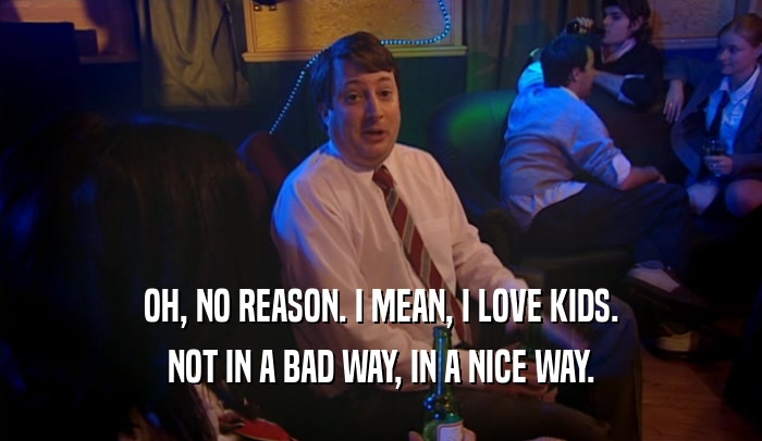 OH, NO REASON. I MEAN, I LOVE KIDS. NOT IN A BAD WAY, IN A NICE WAY. 