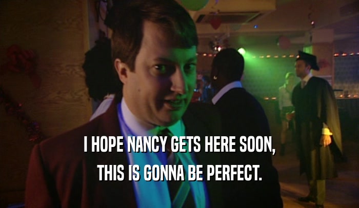 I HOPE NANCY GETS HERE SOON, THIS IS GONNA BE PERFECT. 