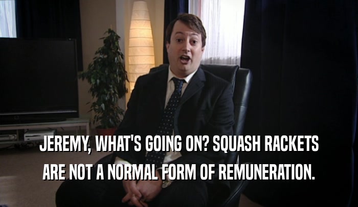 JEREMY, WHAT'S GOING ON? SQUASH RACKETS ARE NOT A NORMAL FORM OF REMUNERATION. 