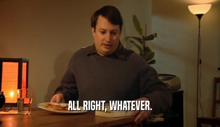 ALL RIGHT, WHATEVER.  