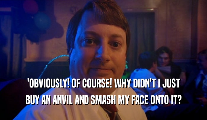 'OBVIOUSLY! OF COURSE! WHY DIDN'T I JUST BUY AN ANVIL AND SMASH MY FACE ONTO IT? 