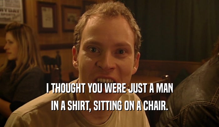 I THOUGHT YOU WERE JUST A MAN
 IN A SHIRT, SITTING ON A CHAIR.
 