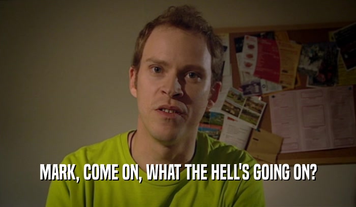 MARK, COME ON, WHAT THE HELL'S GOING ON?  