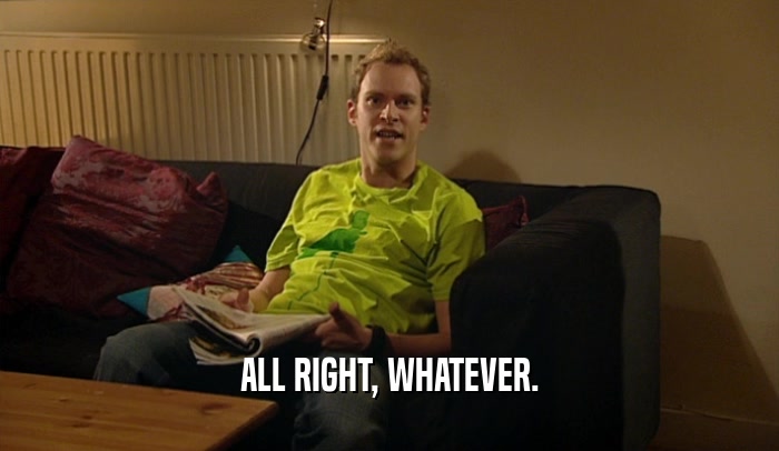 ALL RIGHT, WHATEVER.  