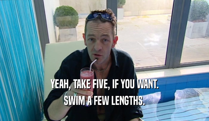 YEAH, TAKE FIVE, IF YOU WANT. SWIM A FEW LENGTHS. 