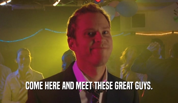 COME HERE AND MEET THESE GREAT GUYS.  