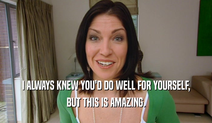 I ALWAYS KNEW YOU'D DO WELL FOR YOURSELF, BUT THIS IS AMAZING. 