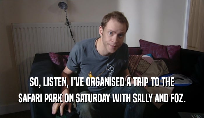 SO, LISTEN, I'VE ORGANISED A TRIP TO THE SAFARI PARK ON SATURDAY WITH SALLY AND FOZ. 