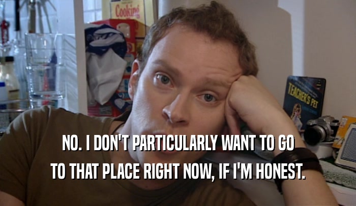 NO. I DON'T PARTICULARLY WANT TO GO TO THAT PLACE RIGHT NOW, IF I'M HONEST. 