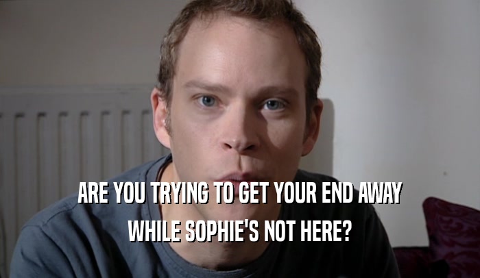 ARE YOU TRYING TO GET YOUR END AWAY WHILE SOPHIE'S NOT HERE? 