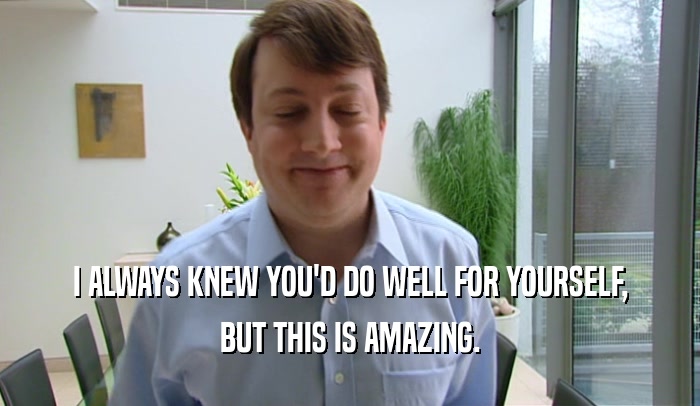 I ALWAYS KNEW YOU'D DO WELL FOR YOURSELF, BUT THIS IS AMAZING. 