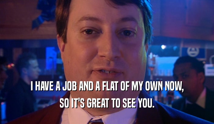 I HAVE A JOB AND A FLAT OF MY OWN NOW, SO IT'S GREAT TO SEE YOU. 