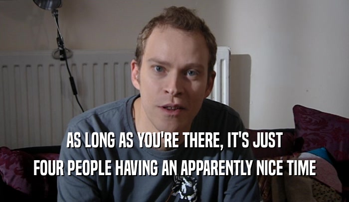 AS LONG AS YOU'RE THERE, IT'S JUST FOUR PEOPLE HAVING AN APPARENTLY NICE TIME 
