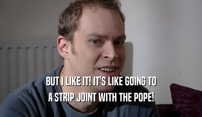 BUT I LIKE IT! IT'S LIKE GOING TO A STRIP JOINT WITH THE POPE! 