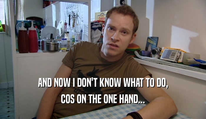 AND NOW I DON'T KNOW WHAT TO DO, COS ON THE ONE HAND... 