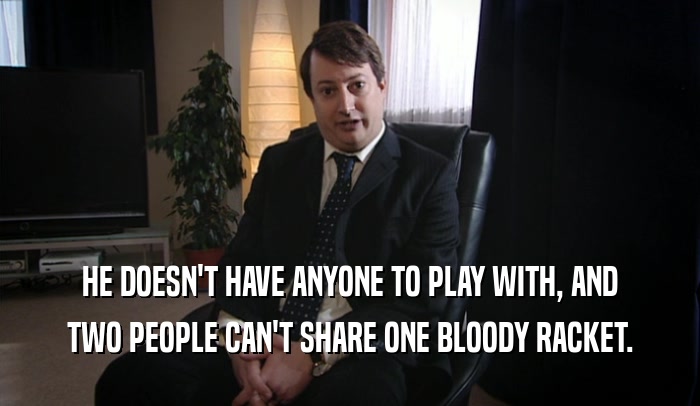 HE DOESN'T HAVE ANYONE TO PLAY WITH, AND TWO PEOPLE CAN'T SHARE ONE BLOODY RACKET. 