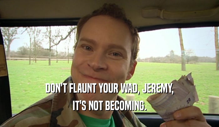 DON'T FLAUNT YOUR WAD, JEREMY, IT'S NOT BECOMING. 