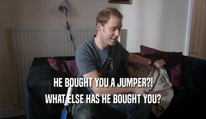 HE BOUGHT YOU A JUMPER?! WHAT ELSE HAS HE BOUGHT YOU? 