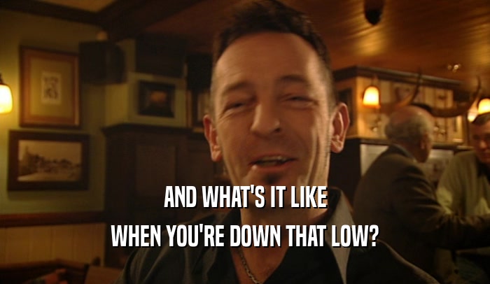 AND WHAT'S IT LIKE WHEN YOU'RE DOWN THAT LOW? 