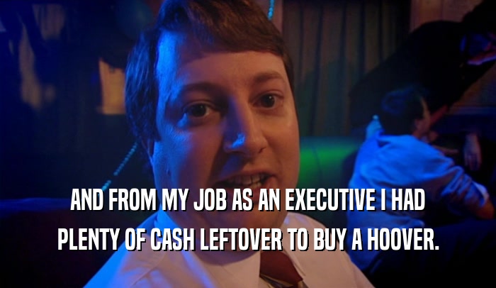AND FROM MY JOB AS AN EXECUTIVE I HAD PLENTY OF CASH LEFTOVER TO BUY A HOOVER. 