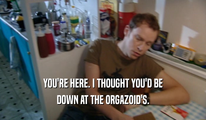 YOU'RE HERE. I THOUGHT YOU'D BE
 DOWN AT THE ORGAZOID'S.
 