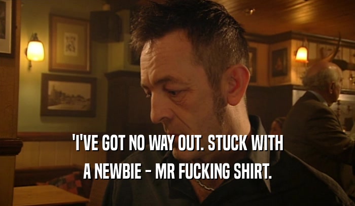 'I'VE GOT NO WAY OUT. STUCK WITH A NEWBIE - MR FUCKING SHIRT. 