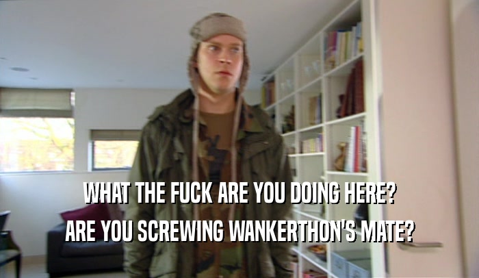 WHAT THE FUCK ARE YOU DOING HERE?
 ARE YOU SCREWING WANKERTHON'S MATE?
 