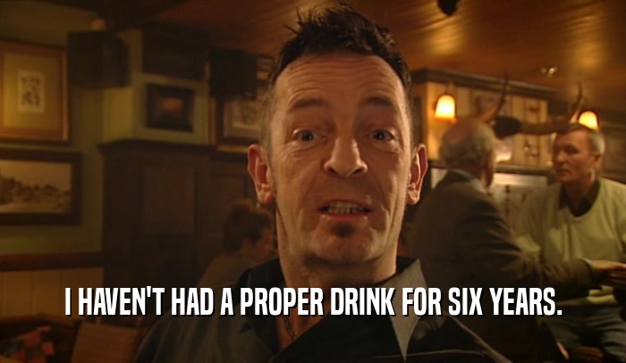 I HAVEN'T HAD A PROPER DRINK FOR SIX YEARS.  