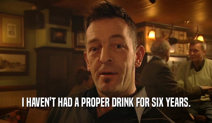 I HAVEN'T HAD A PROPER DRINK FOR SIX YEARS.  