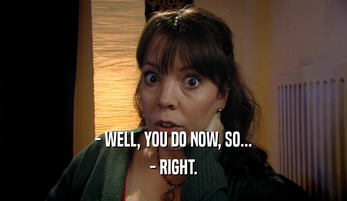- WELL, YOU DO NOW, SO... - RIGHT. 