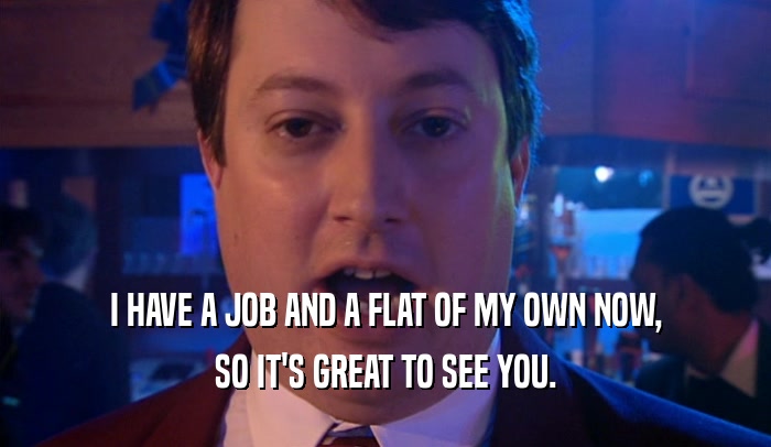 I HAVE A JOB AND A FLAT OF MY OWN NOW, SO IT'S GREAT TO SEE YOU. 