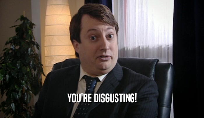YOU'RE DISGUSTING!  