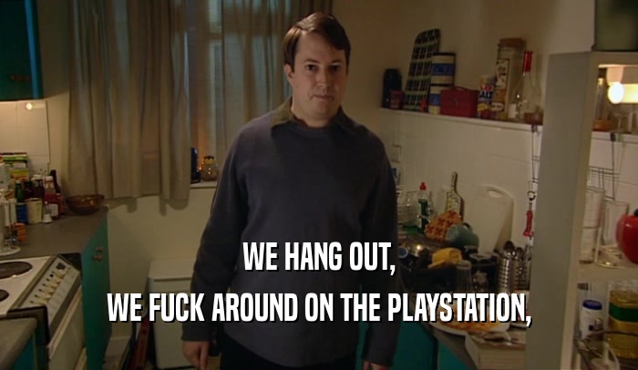 WE HANG OUT, WE FUCK AROUND ON THE PLAYSTATION, 