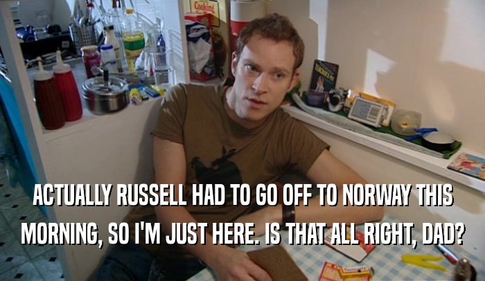 ACTUALLY RUSSELL HAD TO GO OFF TO NORWAY THIS
 MORNING, SO I'M JUST HERE. IS THAT ALL RIGHT, DAD?
 