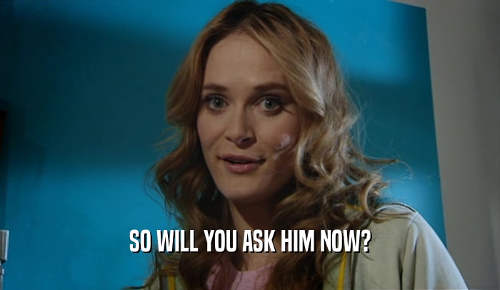 SO WILL YOU ASK HIM NOW?  