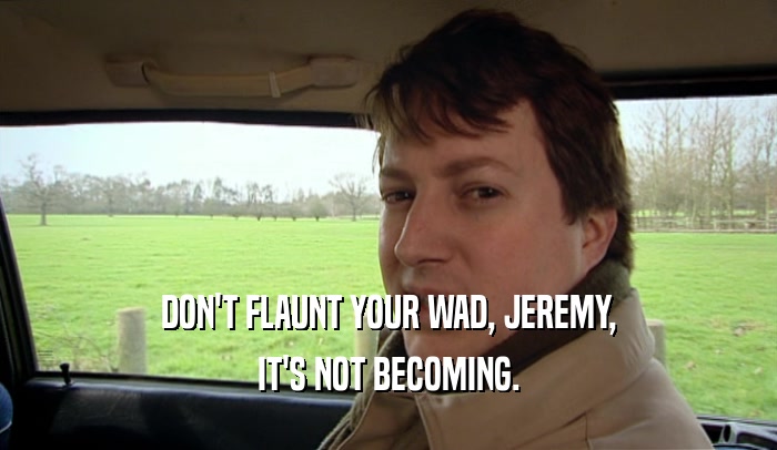 DON'T FLAUNT YOUR WAD, JEREMY, IT'S NOT BECOMING. 