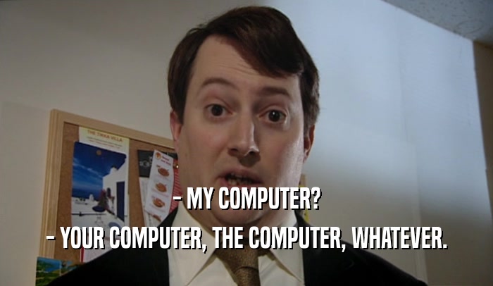 - MY COMPUTER? - YOUR COMPUTER, THE COMPUTER, WHATEVER. 