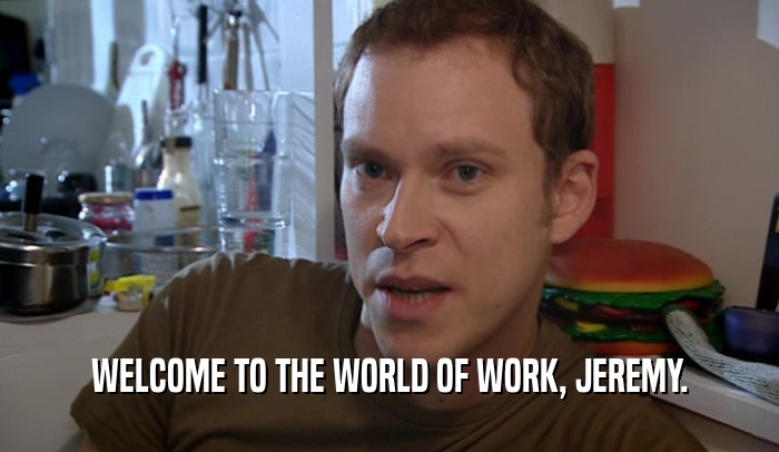 WELCOME TO THE WORLD OF WORK, JEREMY.  