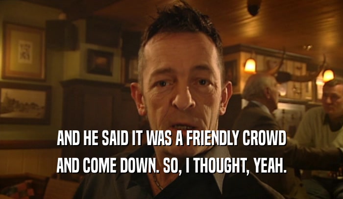 AND HE SAID IT WAS A FRIENDLY CROWD AND COME DOWN. SO, I THOUGHT, YEAH. 
