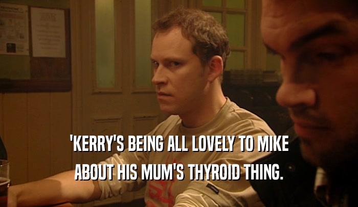 'KERRY'S BEING ALL LOVELY TO MIKE
 ABOUT HIS MUM'S THYROID THING.
 