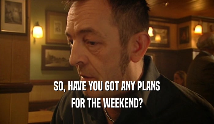 SO, HAVE YOU GOT ANY PLANS FOR THE WEEKEND? 