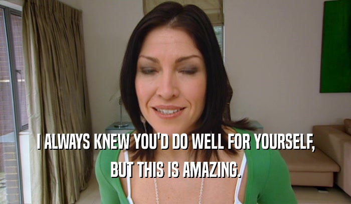 I ALWAYS KNEW YOU'D DO WELL FOR YOURSELF, BUT THIS IS AMAZING. 