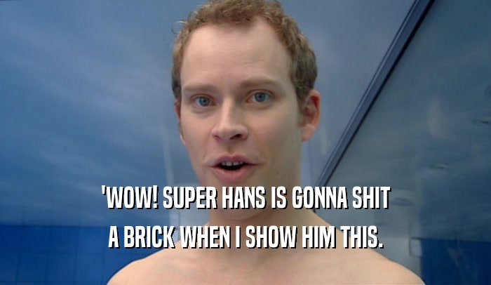 'WOW! SUPER HANS IS GONNA SHIT A BRICK WHEN I SHOW HIM THIS. 