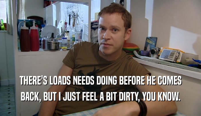 THERE'S LOADS NEEDS DOING BEFORE HE COMES BACK, BUT I JUST FEEL A BIT DIRTY, YOU KNOW. 