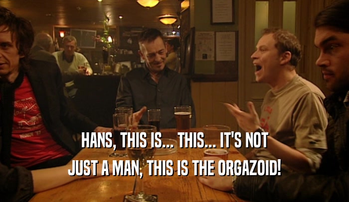 HANS, THIS IS... THIS... IT'S NOT JUST A MAN, THIS IS THE ORGAZOID! 