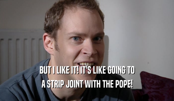 BUT I LIKE IT! IT'S LIKE GOING TO A STRIP JOINT WITH THE POPE! 