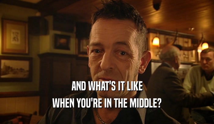 AND WHAT'S IT LIKE WHEN YOU'RE IN THE MIDDLE? 