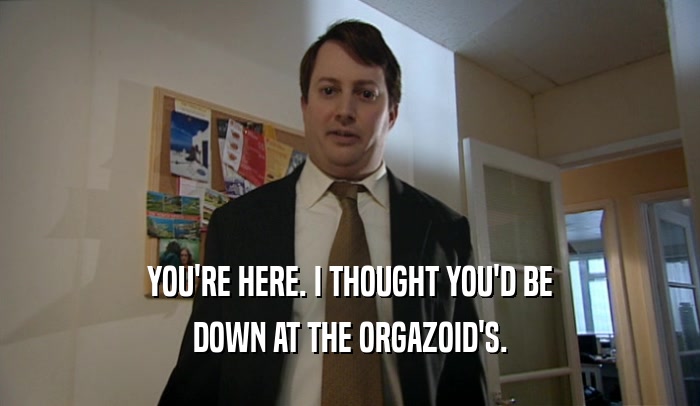 YOU'RE HERE. I THOUGHT YOU'D BE
 DOWN AT THE ORGAZOID'S.
 