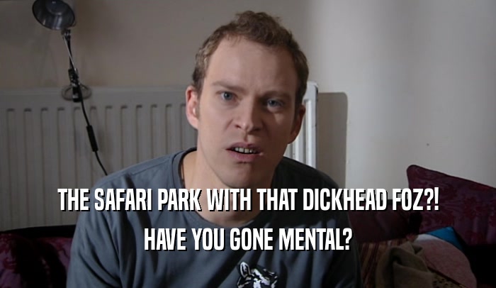 THE SAFARI PARK WITH THAT DICKHEAD FOZ?! HAVE YOU GONE MENTAL? 